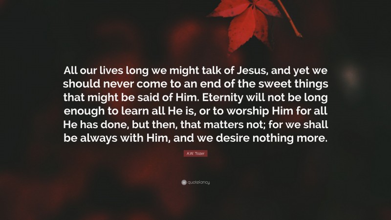 A.W. Tozer Quote: “All our lives long we might talk of Jesus, and yet we should never come to an end of the sweet things that might be said of Him. Eternity will not be long enough to learn all He is, or to worship Him for all He has done, but then, that matters not; for we shall be always with Him, and we desire nothing more.”