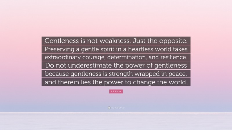 L.R. Knost Quote: “Gentleness is not weakness. Just the opposite. Preserving a gentle spirit in a heartless world takes extraordinary courage, determination, and resilience. Do not underestimate the power of gentleness because gentleness is strength wrapped in peace, and therein lies the power to change the world.”