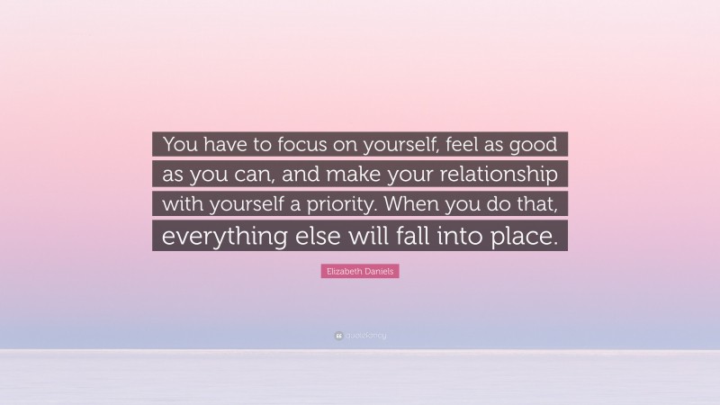 Elizabeth Daniels Quote: “You have to focus on yourself, feel as good as you can, and make your relationship with yourself a priority. When you do that, everything else will fall into place.”