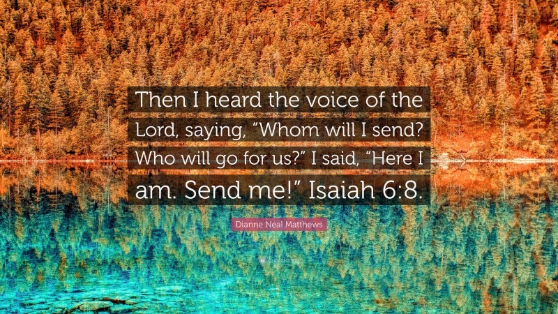 Dianne Neal Matthews Quote: “Then I heard the voice of the Lord, saying, “Whom will I send? Who will go for us?” I said, “Here I am. Send me!” Isaiah 6:8.”
