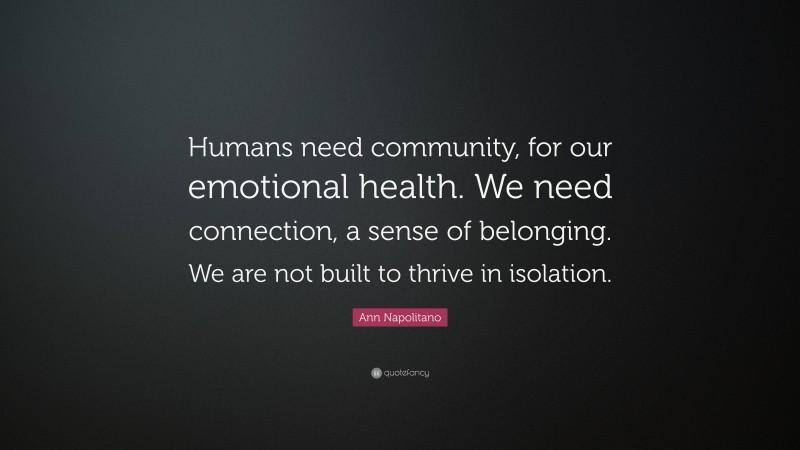 Ann Napolitano Quote: “Humans need community, for our emotional health. We need connection, a sense of belonging. We are not built to thrive in isolation.”