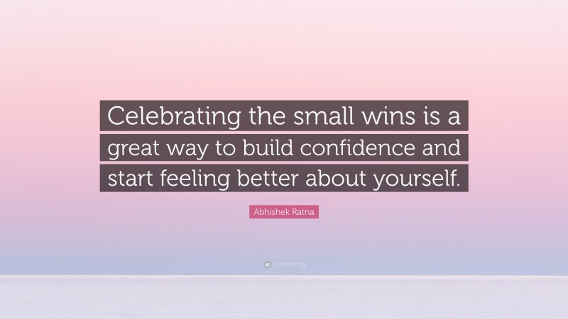 Abhishek Ratna Quote: “Celebrating the small wins is a great way to build confidence and start feeling better about yourself.”