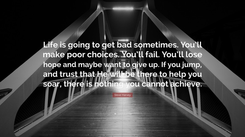 Steve Harvey Quote: “Life is going to get bad sometimes. You’ll make poor choices. You’ll fail. You’ll lose hope and maybe want to give up. If you jump, and trust that He will be there to help you soar, there is nothing you cannot achieve.”