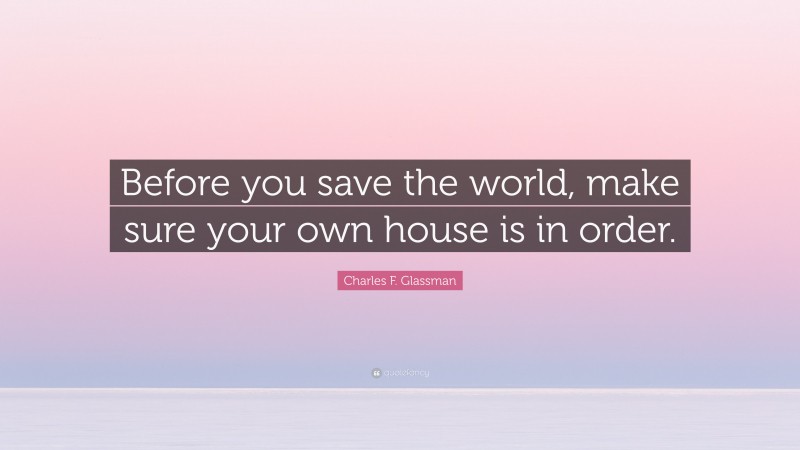 Charles F. Glassman Quote: “Before you save the world, make sure your own house is in order.”