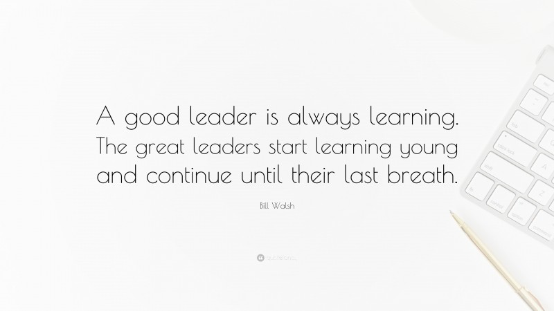 Bill Walsh Quote: “A good leader is always learning. The great leaders start learning young and continue until their last breath.”