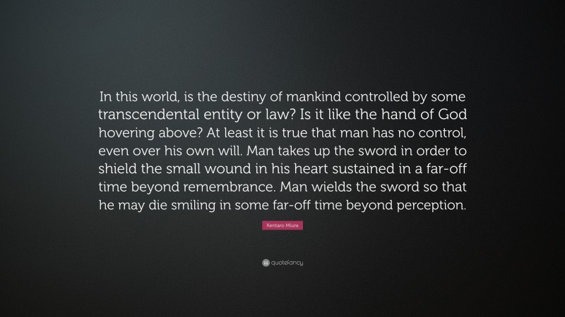 Kentaro Miura Quote: “In this world, is the destiny of mankind controlled by some transcendental entity or law? Is it like the hand of God hovering above? At least it is true that man has no control, even over his own will. Man takes up the sword in order to shield the small wound in his heart sustained in a far-off time beyond remembrance. Man wields the sword so that he may die smiling in some far-off time beyond perception.”