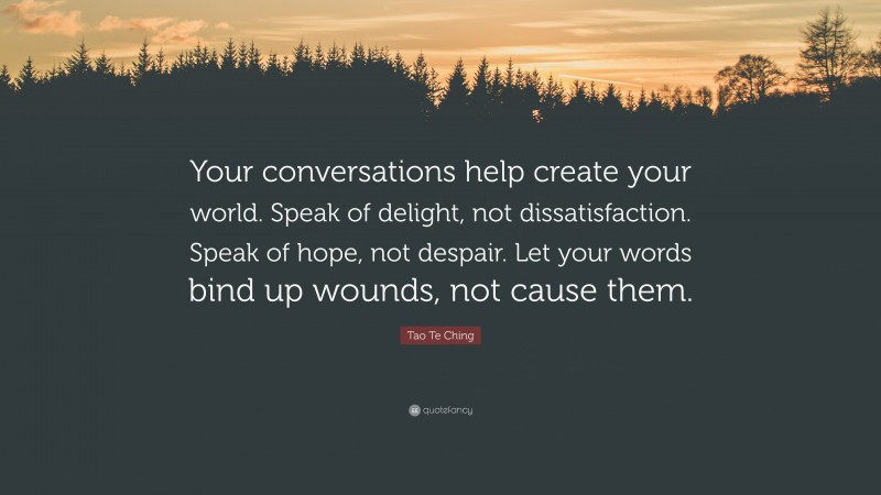 Tao Te Ching Quote: “Your conversations help create your world. Speak of delight, not dissatisfaction. Speak of hope, not despair. Let your words bind up wounds, not cause them.”