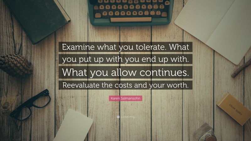 Karen Salmansohn Quote: “Examine what you tolerate. What you put up with you end up with. What you allow continues. Reevaluate the costs and your worth.”