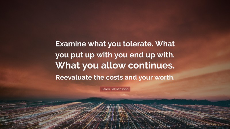 Karen Salmansohn Quote: “Examine what you tolerate. What you put up with you end up with. What you allow continues. Reevaluate the costs and your worth.”