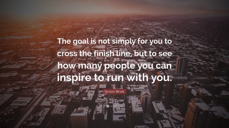 Simon Sinek Quote: “The goal is not simply for you to cross the finish line, but to see how many people you can inspire to run with you.”