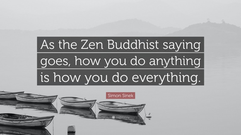 Simon Sinek Quote: “As the Zen Buddhist saying goes, how you do anything is how you do everything.”