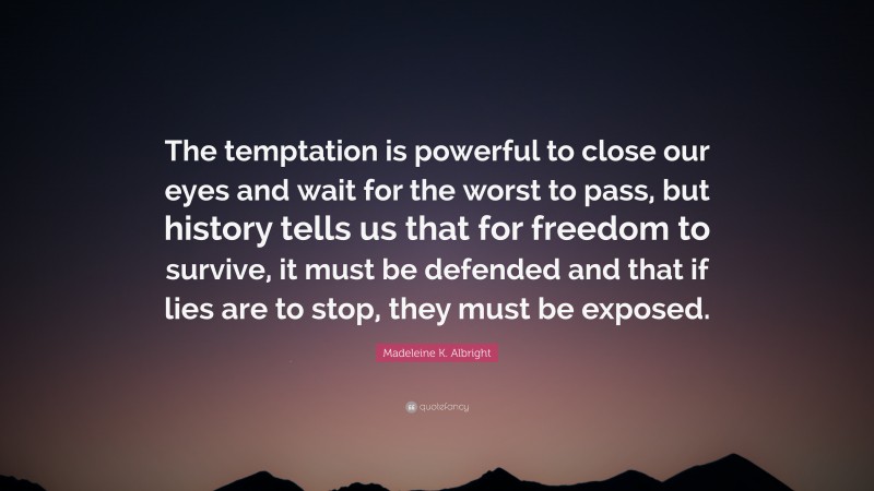 Madeleine K. Albright Quote: “The temptation is powerful to close our eyes and wait for the worst to pass, but history tells us that for freedom to survive, it must be defended and that if lies are to stop, they must be exposed.”