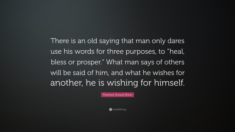 Florence Scovel Shinn Quote: “There is an old saying that man only dares use his words for three purposes, to “heal, bless or prosper.” What man says of others will be said of him, and what he wishes for another, he is wishing for himself.”