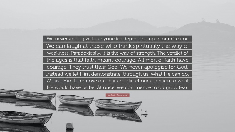 Alcoholics Anonymous Quote: “We never apologize to anyone for depending upon our Creator. We can laugh at those who think spirituality the way of weakness. Paradoxically, it is the way of strength. The verdict of the ages is that faith means courage. All men of faith have courage. They trust their God. We never apologize for God. Instead we let Him demonstrate, through us, what He can do. We ask Him to remove our fear and direct our attention to what He would have us be. At once, we commence to outgrow fear.”