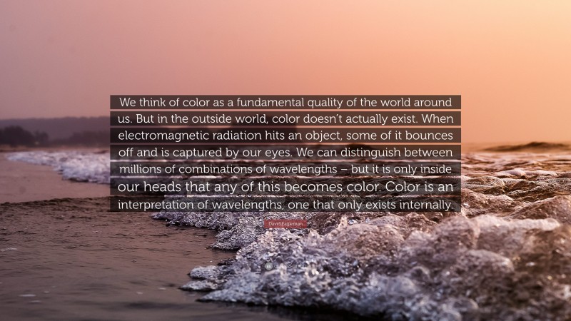David Eagleman Quote: “We think of color as a fundamental quality of the world around us. But in the outside world, color doesn’t actually exist. When electromagnetic radiation hits an object, some of it bounces off and is captured by our eyes. We can distinguish between millions of combinations of wavelengths – but it is only inside our heads that any of this becomes color. Color is an interpretation of wavelengths, one that only exists internally.”