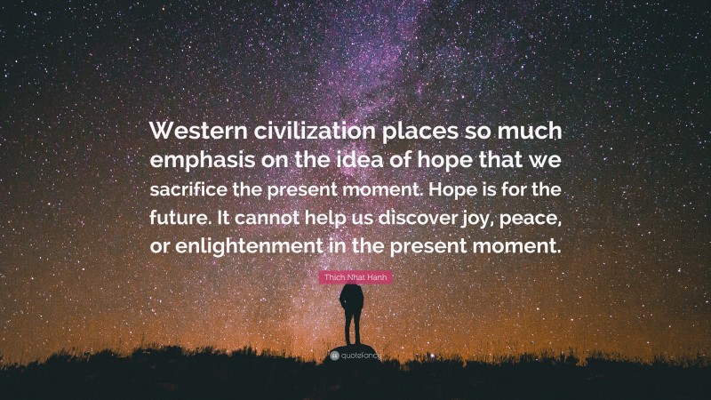Thich Nhat Hanh Quote: “Western civilization places so much emphasis on the idea of hope that we sacrifice the present moment. Hope is for the future. It cannot help us discover joy, peace, or enlightenment in the present moment.”