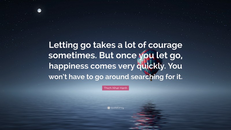 Thich Nhat Hanh Quote: “Letting go takes a lot of courage sometimes. But once you let go, happiness comes very quickly. You won’t have to go around searching for it.”