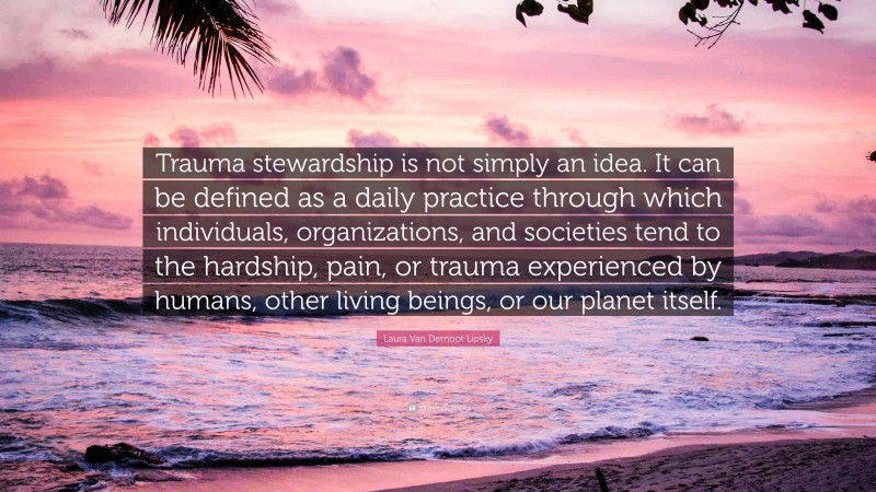 Laura Van Dernoot Lipsky Quote: “Trauma stewardship is not simply an idea. It can be defined as a daily practice through which individuals, organizations, and societies tend to the hardship, pain, or trauma experienced by humans, other living beings, or our planet itself.”