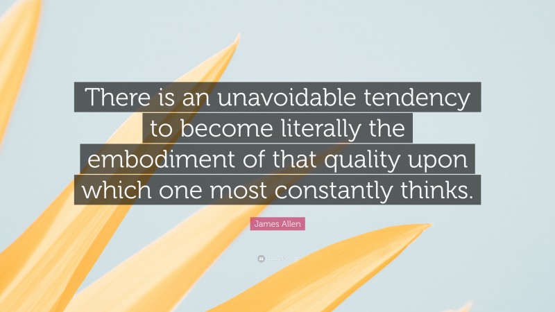 James Allen Quote: “There is an unavoidable tendency to become literally the embodiment of that quality upon which one most constantly thinks.”