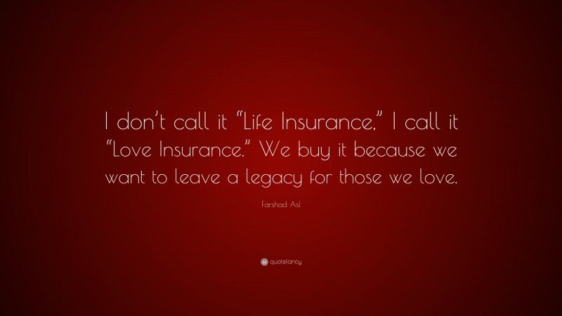 Farshad Asl Quote: “I don’t call it “Life Insurance,” I call it “Love Insurance.” We buy it because we want to leave a legacy for those we love.”