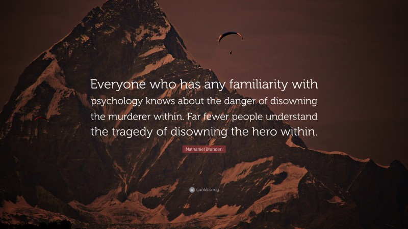 Nathaniel Branden Quote: “Everyone who has any familiarity with psychology knows about the danger of disowning the murderer within. Far fewer people understand the tragedy of disowning the hero within.”