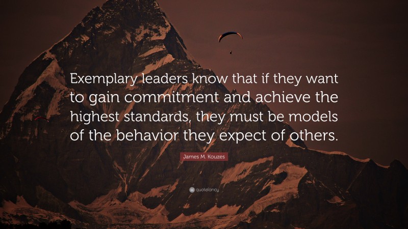 James M. Kouzes Quote: “Exemplary leaders know that if they want to gain commitment and achieve the highest standards, they must be models of the behavior they expect of others.”