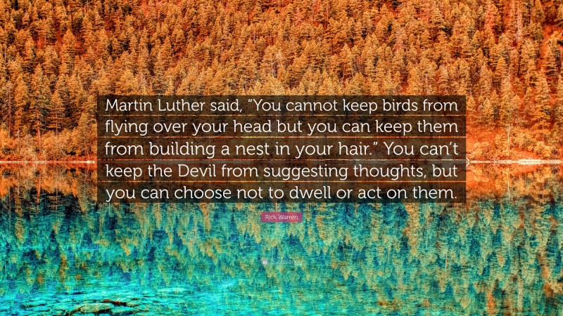 Rick Warren Quote: “Martin Luther said, “You cannot keep birds from flying over your head but you can keep them from building a nest in your hair.” You can’t keep the Devil from suggesting thoughts, but you can choose not to dwell or act on them.”
