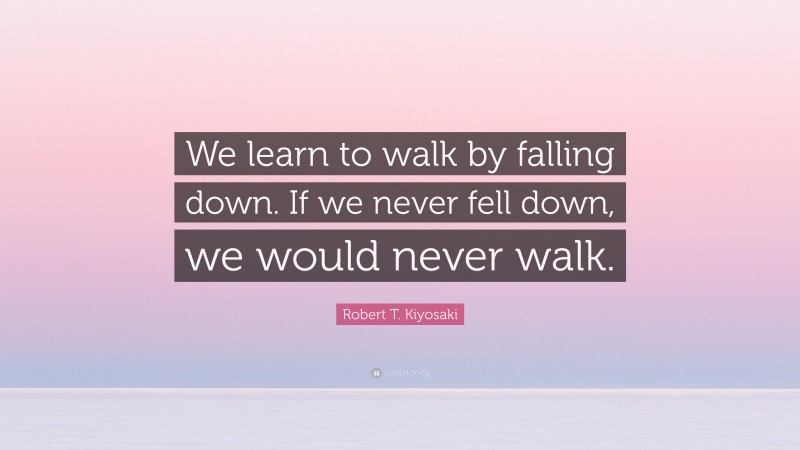 Robert T. Kiyosaki Quote: “We learn to walk by falling down. If we never fell down, we would never walk.”