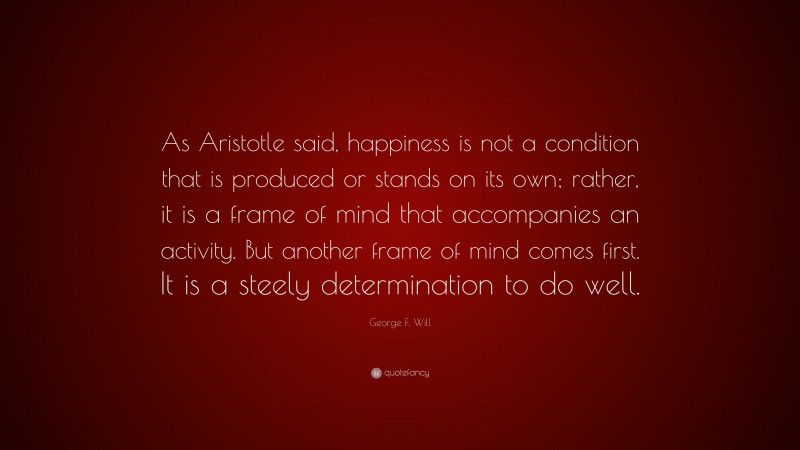 George F. Will Quote: “As Aristotle said, happiness is not a condition that is produced or stands on its own; rather, it is a frame of mind that accompanies an activity. But another frame of mind comes first. It is a steely determination to do well.”