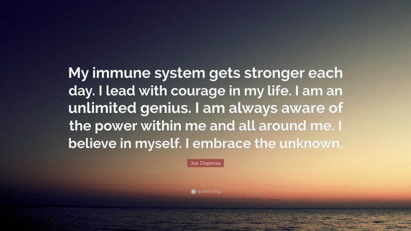 Joe Dispenza Quote: “My immune system gets stronger each day. I lead with courage in my life. I am an unlimited genius. I am always aware of the power within me and all around me. I believe in myself. I embrace the unknown.”