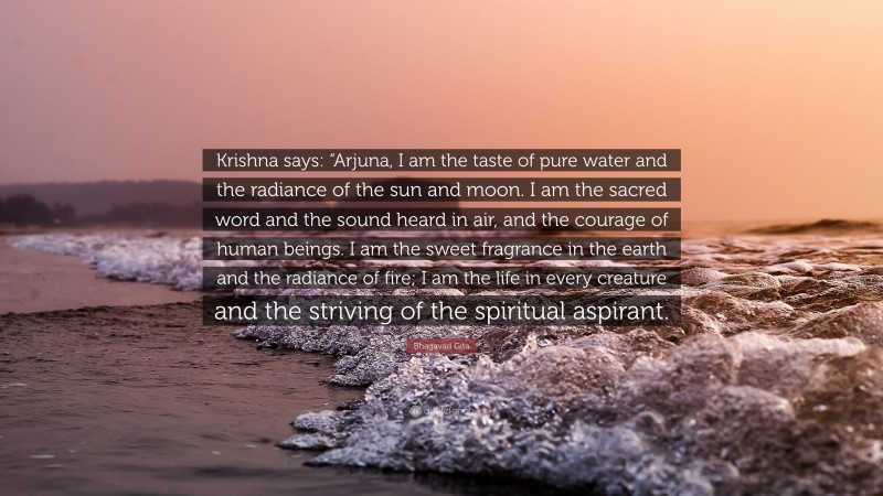 Bhagavad Gita Quote: “Krishna says: “Arjuna, I am the taste of pure water and the radiance of the sun and moon. I am the sacred word and the sound heard in air, and the courage of human beings. I am the sweet fragrance in the earth and the radiance of fire; I am the life in every creature and the striving of the spiritual aspirant.”