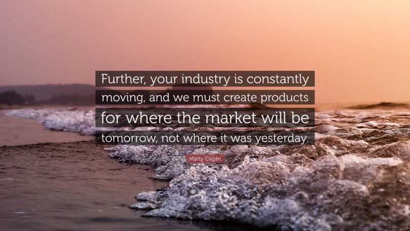 Marty Cagan Quote: “Further, your industry is constantly moving, and we must create products for where the market will be tomorrow, not where it was yesterday.”