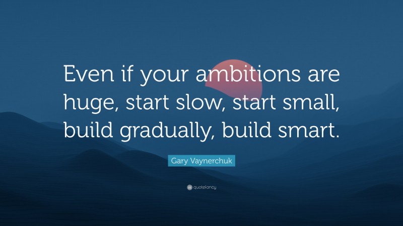 Gary Vaynerchuk Quote: “Even if your ambitions are huge, start slow, start small, build gradually, build smart.”