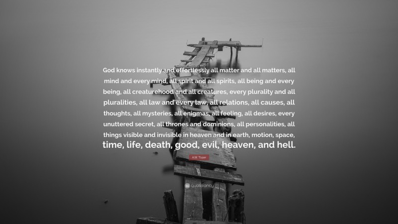 A.W. Tozer Quote: “God knows instantly and effortlessly all matter and all matters, all mind and every mind, all spirit and all spirits, all being and every being, all creaturehood and all creatures, every plurality and all pluralities, all law and every law, all relations, all causes, all thoughts, all mysteries, all enigmas, all feeling, all desires, every unuttered secret, all thrones and dominions, all personalities, all things visible and invisible in heaven and in earth, motion, space, time, life, death, good, evil, heaven, and hell.”