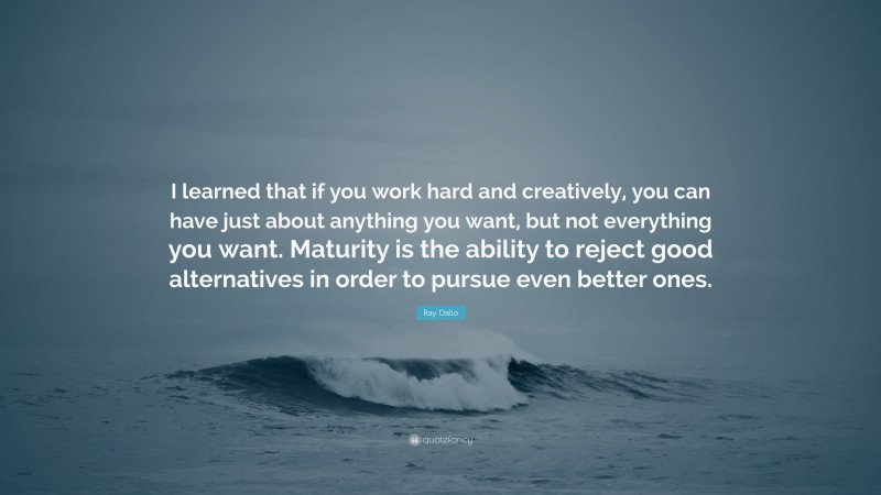 Ray Dalio Quote: “I learned that if you work hard and creatively, you can have just about anything you want, but not everything you want. Maturity is the ability to reject good alternatives in order to pursue even better ones.”