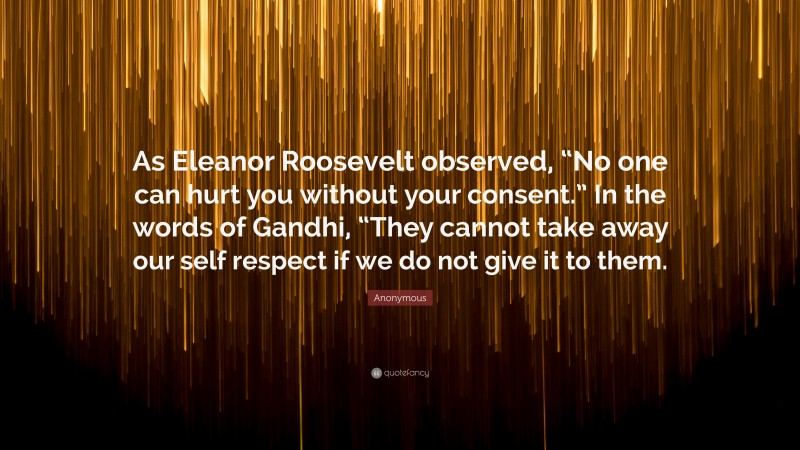 Anonymous Quote: “As Eleanor Roosevelt observed, “No one can hurt you without your consent.” In the words of Gandhi, “They cannot take away our self respect if we do not give it to them.”