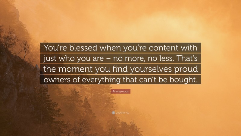 Anonymous Quote: “You’re blessed when you’re content with just who you are – no more, no less. That’s the moment you find yourselves proud owners of everything that can’t be bought.”