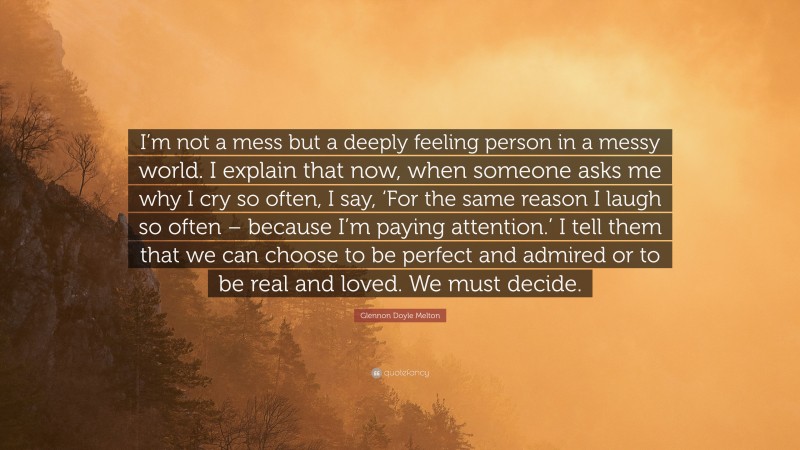 Glennon Doyle Melton Quote: “I’m not a mess but a deeply feeling person in a messy world. I explain that now, when someone asks me why I cry so often, I say, ‘For the same reason I laugh so often – because I’m paying attention.’ I tell them that we can choose to be perfect and admired or to be real and loved. We must decide.”