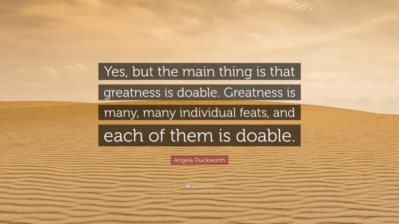 Angela Duckworth Quote: “Yes, but the main thing is that greatness is doable. Greatness is many, many individual feats, and each of them is doable.”