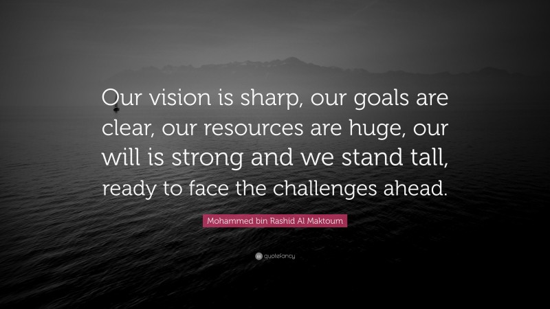 Mohammed bin Rashid Al Maktoum Quote: “Our vision is sharp, our goals are clear, our resources are huge, our will is strong and we stand tall, ready to face the challenges ahead.”