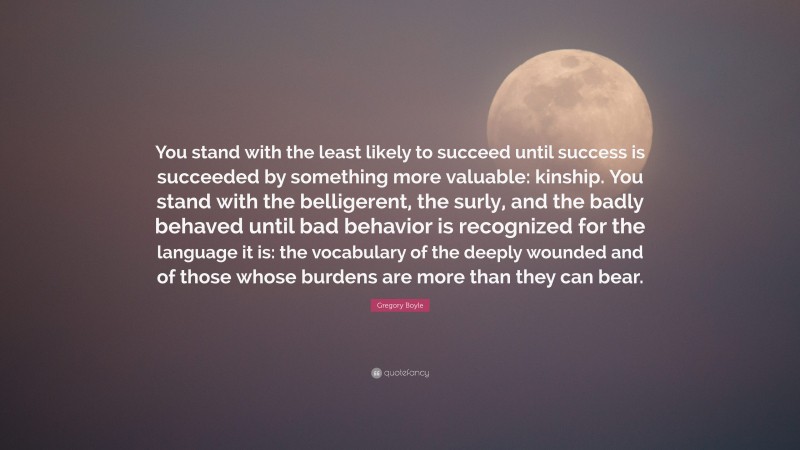 Gregory Boyle Quote: “You stand with the least likely to succeed until success is succeeded by something more valuable: kinship. You stand with the belligerent, the surly, and the badly behaved until bad behavior is recognized for the language it is: the vocabulary of the deeply wounded and of those whose burdens are more than they can bear.”