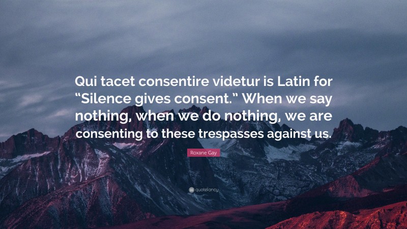 Roxane Gay Quote: “Qui tacet consentire videtur is Latin for “Silence gives consent.” When we say nothing, when we do nothing, we are consenting to these trespasses against us.”