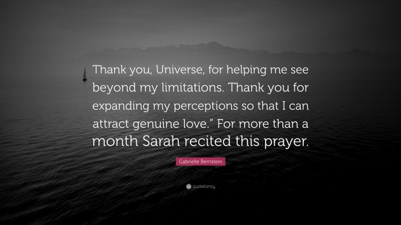 Gabrielle Bernstein Quote: “Thank you, Universe, for helping me see beyond my limitations. Thank you for expanding my perceptions so that I can attract genuine love.” For more than a month Sarah recited this prayer.”