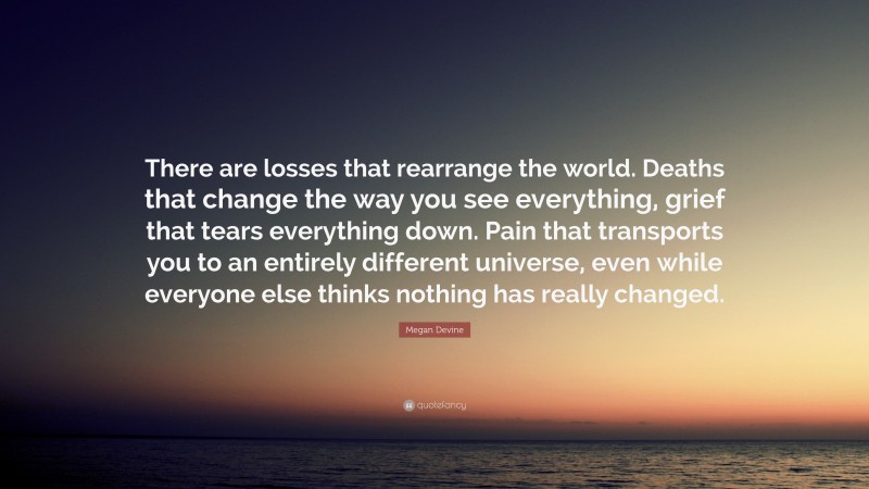 Megan Devine Quote: “There are losses that rearrange the world. Deaths that change the way you see everything, grief that tears everything down. Pain that transports you to an entirely different universe, even while everyone else thinks nothing has really changed.”