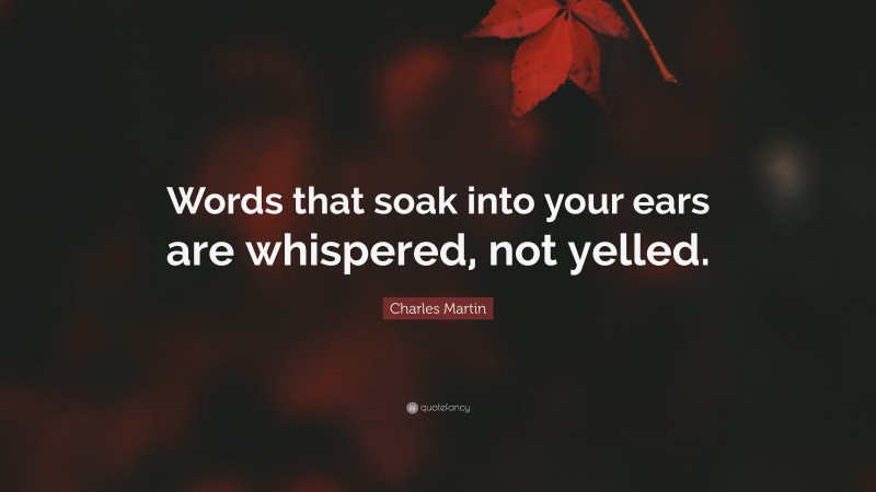 Charles Martin Quote: “Words that soak into your ears are whispered, not yelled.”