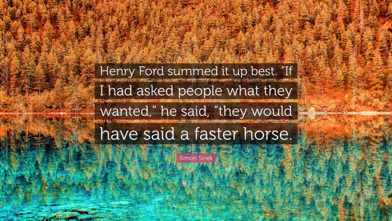 Simon Sinek Quote: “Henry Ford summed it up best. “If I had asked people what they wanted,” he said, “they would have said a faster horse.”