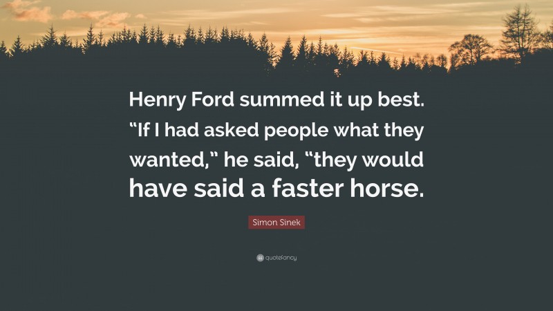 Simon Sinek Quote: “Henry Ford summed it up best. “If I had asked people what they wanted,” he said, “they would have said a faster horse.”