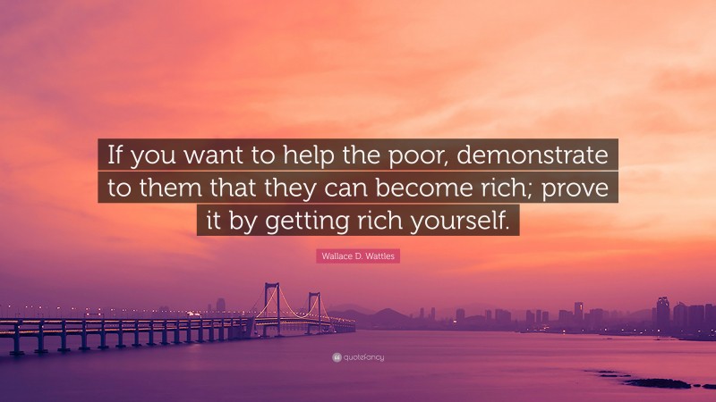 Wallace D. Wattles Quote: “If you want to help the poor, demonstrate to them that they can become rich; prove it by getting rich yourself.”