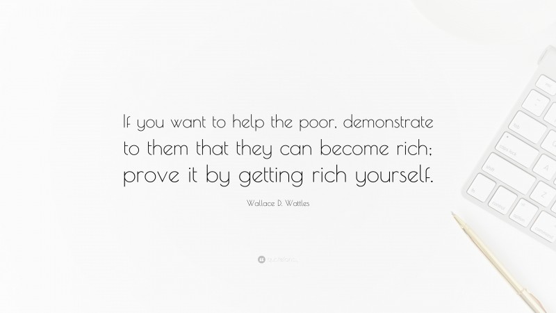 Wallace D. Wattles Quote: “If you want to help the poor, demonstrate to them that they can become rich; prove it by getting rich yourself.”