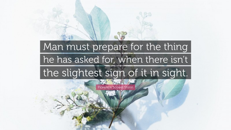 Florence Scovel Shinn Quote: “Man must prepare for the thing he has asked for, when there isn’t the slightest sign of it in sight.”